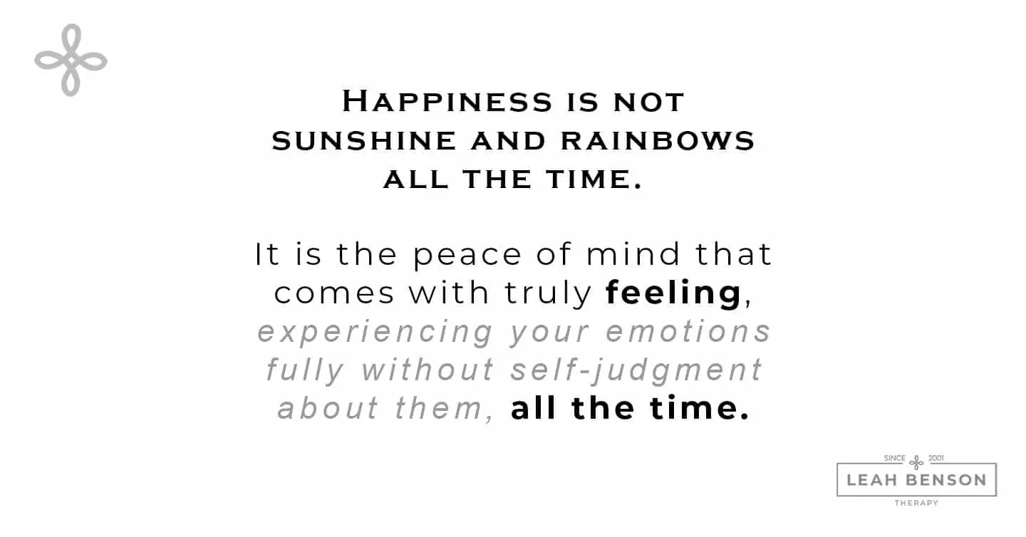 How to Feel Good - Happiness is not sunshine and rainbows all the time. It is the peace of mind that comes with truly feeling, experiencing your emotions fully without self-judgment about them, all the time.