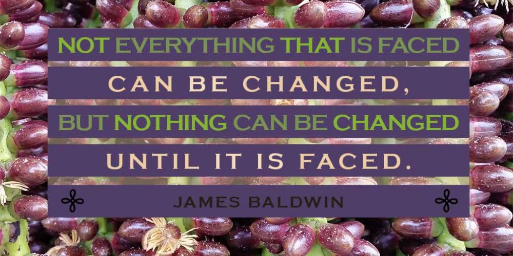 To Be Happy - "Not everything that is faced can be changed, but nothing can be changed until it is faced." James Baldwin
